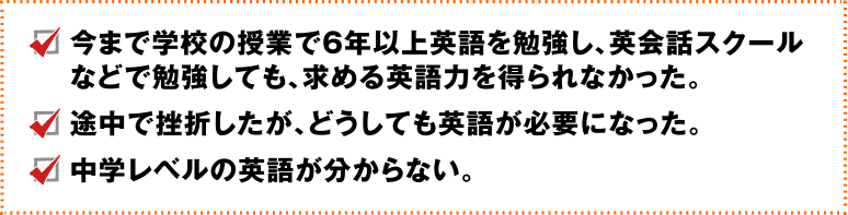 今まで学校の授業で6年以上英語を勉強し、英会話スクールなどで勉強しても、求める英語力を得られなかった、途中で挫折したが、どうしても英語が必要になった、中学レベルの英語がわからない