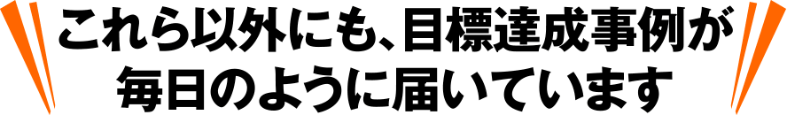 これら以外にも、目標達成事例が毎日のように届いています