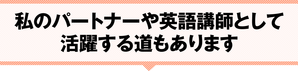 私のパートナーや英語講師として活躍する道もあります