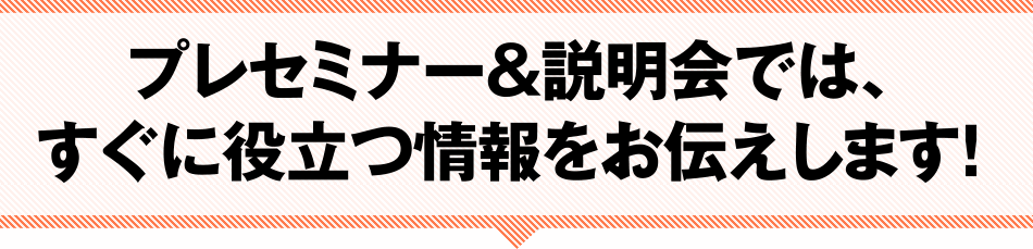 プレセミナー＆説明会では、スグに役立つ情報をお伝えします！