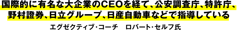 国際的に有名な大企業のＣＥＯを経て、公安調査庁、特許庁、野村証券、日立グループ、日産自動車などで指導しているエグゼクティブコーチ ロバート・セルフ氏