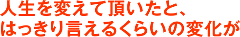 人生を変えて頂いたと、はっきり言えるくらいの変化が