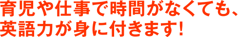 育児や仕事で時間がなくても、英語力が身に付きます！