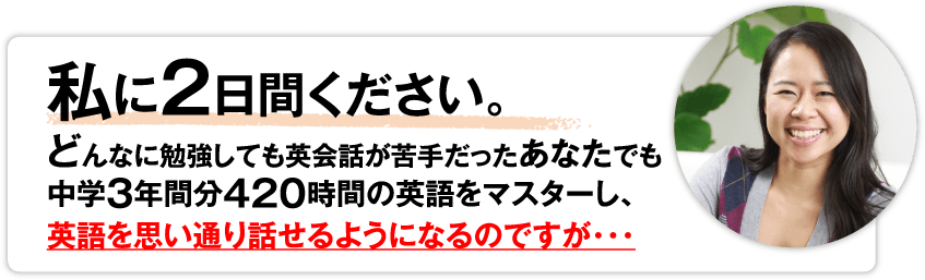 私に2日間ください。どんなに勉強しても英会話が苦手だったあなたでも中学3年間分420時間の英語をマスターし、英語を思い通り話せるようになるのですが…