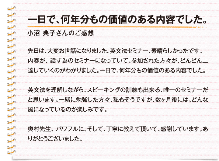 一日で、何年分もの価値のある内容でした。 / 小沼　典子さんのご感想 / 先日は、大変お世話になりました。英文法セミナー、素晴らしかったです。内容が、話す為のセミナーになっていて、参加された方々が、どんどん上達していくのがわかりました。一日で、何年分もの価値のある内容でした。英文法を理解しながら、スピーキングの訓練も出来る、唯一のセミナーだと思います。一緒に参加した方々、私もそうですが、数ヶ月後には、どんな風になっているのか楽しみです。奥村先生、パワフルに、そして、丁寧に教えて頂いて、感謝しています。ありがとうございました。