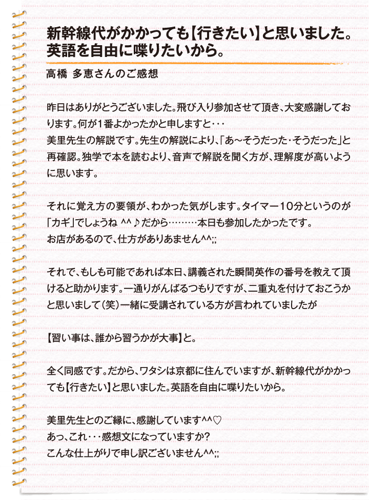 新幹線代がかかっても【行きたい】と思いました。英語を自由に喋りたいから。 / 高橋　多恵さんのご感想 / 昨日はありがとうございました。飛び入り参加させて頂き、大変感謝しております。何が1番よかったかと申しますと…美里先生の解説です。先生の解説により、「あ〜そうだった・そうだった」と再確認。独学で本を読むより、音声で解説を聞く方が、理解度が高いように思います。それに覚え方の要領が、わかった気がします。タイマー10分というのが「カギ」でしょうね^^♪だから………本日も参加したかったです。お店があるので、仕方がありません^^;;それで、もしも可能であれば本日、講義された瞬間英作の番号を教えて頂けると助かります。一通りがんばるつもりですが、二重丸を付けておこうかと思いまして（笑）一緒に受講されている方が言われていましたが【習い事は、誰から習うかが大事】と。全く同感です。だから、ワタシは京都に住んでいますが、新幹線代がかかっても【行きたい】と思いました。英語を自由に喋りたいから。美里先生とのご縁に、感謝しています^^? あっ、これ…感想文になっていますか？こんな仕上がりで申し訳ございません^^;;