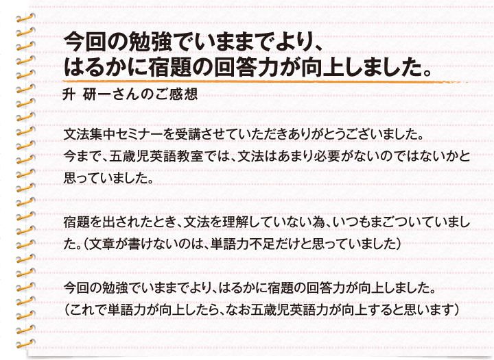 今回の勉強でいままでより、はるかに宿題の回答力が向上しました。 / 升　研一さんのご感想 / 文法集中セミナーを受講させていただきありがとうございました。今まで、五歳児英語教室では、文法はあまり必要がないのではないかと思っていました。宿題を出されたとき、文法を理解していない為、いつもまごついていました。（文章が書けないのは、単語力不足だけと思っていました）今回の勉強でいままでより、はるかに宿題の回答力が向上しました。（これで単語力が向上したら、なお五歳児英語力が向上すると思います）