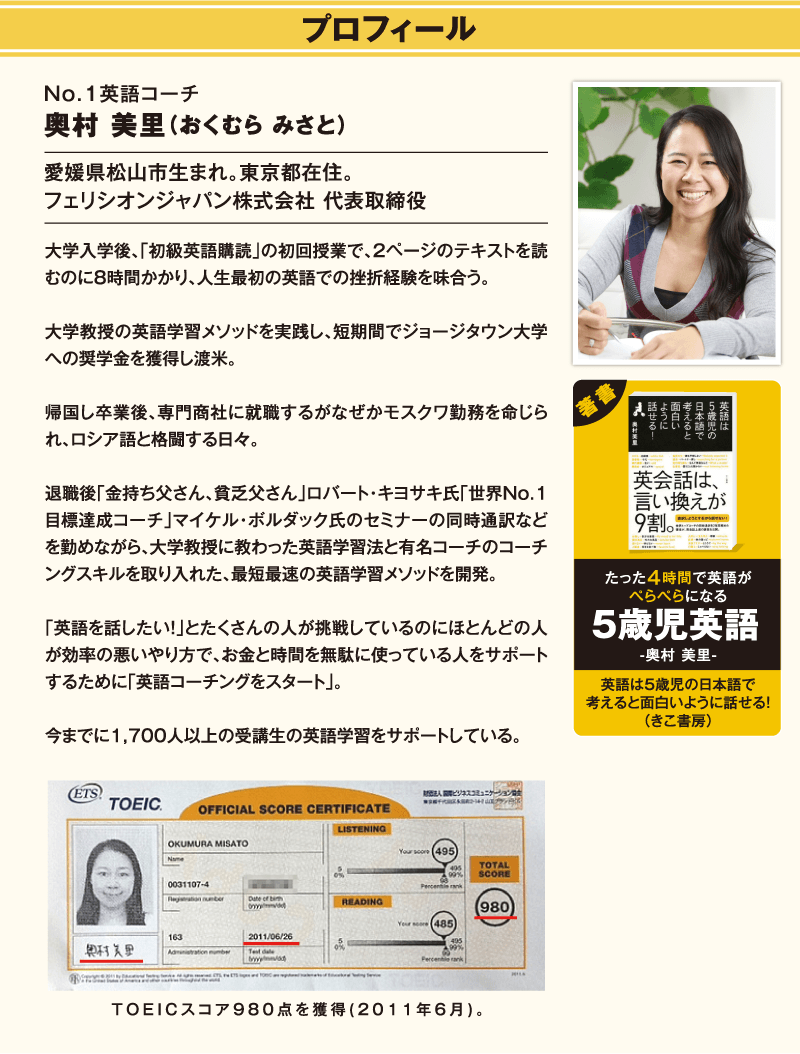プロフィール / No.1英語コーチ 奥村　美里（おくむら　みさと） / 愛媛県松山市生まれ。東京都在住。 / フェリシオンジャパン株式会社　代表取締役 / 大学入学後、「初級英語購読」の初回授業で、2ページのテキストを読むのに8時間かかり、人生最初の英語での挫折経験を味わう。大学教授の英語学習メソッドを実践し、短期間でジョージタウン大学への奨学金を獲得し渡米。帰国し卒業後、専門商社に就職するがなぜかモスクワ勤務を命じられ、ロシア語と格闘する日々。退職後「金持ち父さん、貧乏父さん」ロバート・キヨサキ氏「世界No.1目標達成コーチ」マイケル・ボルダック氏のセミナーの同時通訳などを勤めながら、大学教授に教わった英語学習法と有名コーチのコーチングスキルを取り入れた、最短最速の英語学習メソッドを開発。「英語を話したい！」とたくさんの人が挑戦しているのにほとんどの人が効率の悪いやり方で、お金と時間を無駄に使っている人をサポートするために「英語コーチングをスタート」。今までに、1,700人以上の受講生の英語学習をサポートしている。 / 著書 / たった4時間で英語がぺらぺらになる5歳児英語 - 奥村　美里 - / 英語は5歳児の日本語で考えると面白いように話せる！（きこ書房） / TOEICスコア980点を獲得（2011年6月）。