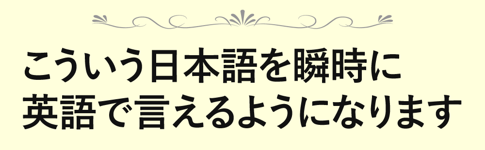 こういう日本語を瞬時に 英語で言えるようになります